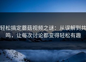 轻松搞定蘑菇视频之谜：从误解到共鸣，让每次讨论都变得轻松有趣