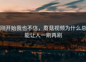 刚开始我也不信，蘑菇视频为什么总能让人一刷再刷