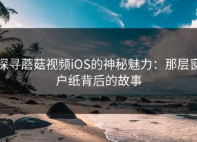 探寻蘑菇视频iOS的神秘魅力：那层窗户纸背后的故事