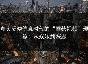 真实反映信息时代的“蘑菇视频”现象：从娱乐到深思