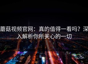 蘑菇视频官网：真的值得一看吗？深入解析你所关心的一切