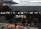 蘑菇视频下载：隐藏在口口相传中的网络奇迹
