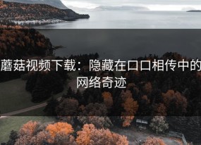 蘑菇视频下载：隐藏在口口相传中的网络奇迹