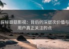 探秘蘑菇影视：背后的深层次价值与用户真正关注的点