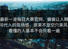 最新一波每日大赛官网，偏偏让人瞬间代入的现场感，原来不是空穴来风，看懂的人基本不会只看一遍