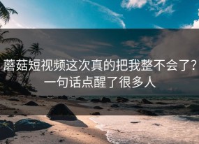 蘑菇短视频这次真的把我整不会了？一句话点醒了很多人
