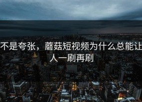 不是夸张，蘑菇短视频为什么总能让人一刷再刷