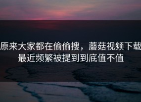 原来大家都在偷偷搜，蘑菇视频下载最近频繁被提到到底值不值