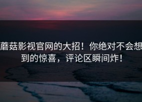 蘑菇影视官网的大招！你绝对不会想到的惊喜，评论区瞬间炸！