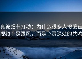 真被细节打动：为什么很多人搜蘑菇视频不是跟风，而是心灵深处的共鸣