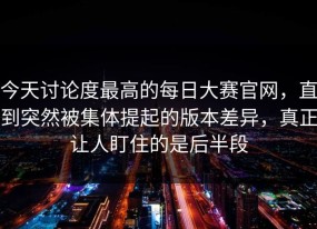 今天讨论度最高的每日大赛官网，直到突然被集体提起的版本差异，真正让人盯住的是后半段
