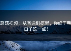 蘑菇视频：从普通到瘾起，你终于明白了这一点！