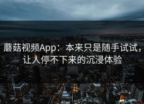 蘑菇视频App：本来只是随手试试，让人停不下来的沉浸体验