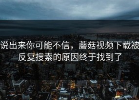 说出来你可能不信，蘑菇视频下载被反复搜索的原因终于找到了