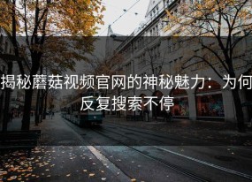 揭秘蘑菇视频官网的神秘魅力：为何反复搜索不停