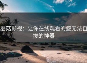 蘑菇影视：让你在线观看的瘾无法自拔的神器
