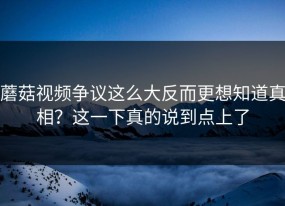 蘑菇视频争议这么大反而更想知道真相？这一下真的说到点上了