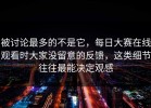被讨论最多的不是它，每日大赛在线观看时大家没留意的反馈，这类细节往往最能决定观感