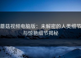 蘑菇视频电脑版：未解密的人类细节与惊艳细节揭秘