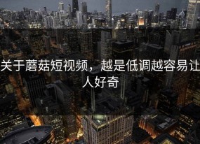 关于蘑菇短视频，越是低调越容易让人好奇
