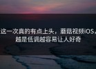 这一次真的有点上头，蘑菇视频iOS，越是低调越容易让人好奇