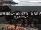 蘑菇视频这一波讨论再燃，你真的抓住了机会吗？