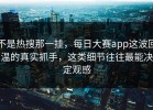 不是热搜那一挂，每日大赛app这波回温的真实抓手，这类细节往往最能决定观感