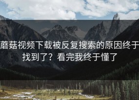 蘑菇视频下载被反复搜索的原因终于找到了？看完我终于懂了