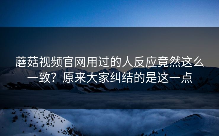 蘑菇视频官网用过的人反应竟然这么一致？原来大家纠结的是这一点