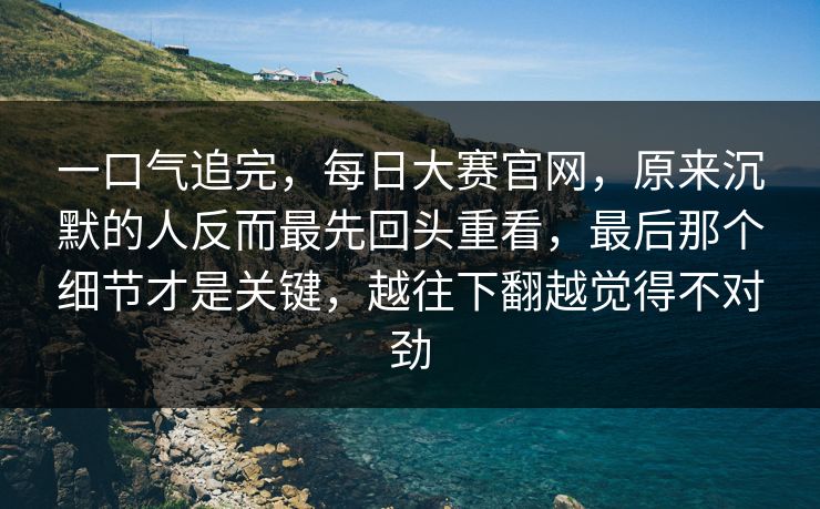 一口气追完，每日大赛官网，原来沉默的人反而最先回头重看，最后那个细节才是关键，越往下翻越觉得不对劲