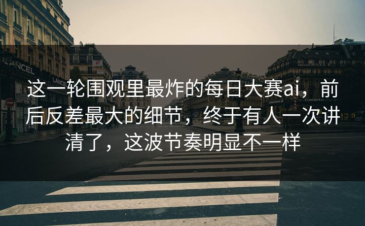 这一轮围观里最炸的每日大赛ai，前后反差最大的细节，终于有人一次讲清了，这波节奏明显不一样