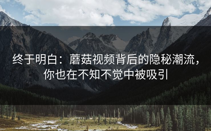 终于明白：蘑菇视频背后的隐秘潮流，你也在不知不觉中被吸引