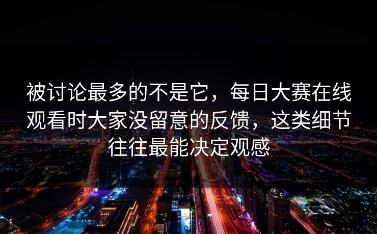 被讨论最多的不是它，每日大赛在线观看时大家没留意的反馈，这类细节往往最能决定观感