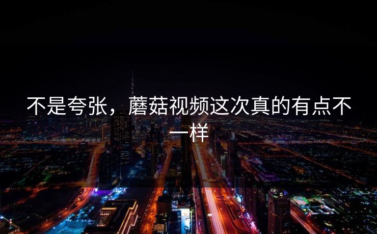 不是夸张，蘑菇视频这次真的有点不一样