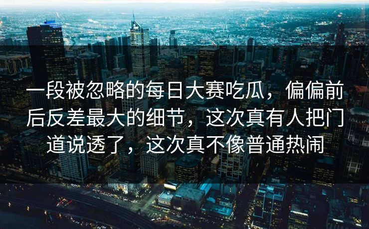 一段被忽略的每日大赛吃瓜，偏偏前后反差最大的细节，这次真有人把门道说透了，这次真不像普通热闹