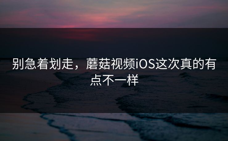 别急着划走，蘑菇视频iOS这次真的有点不一样