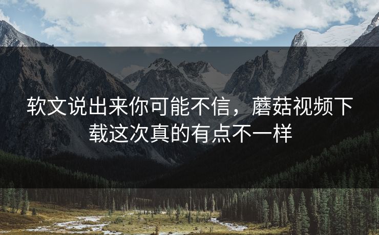 软文说出来你可能不信，蘑菇视频下载这次真的有点不一样