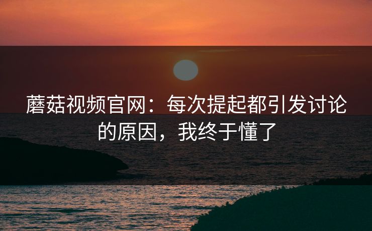 蘑菇视频官网：每次提起都引发讨论的原因，我终于懂了