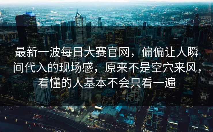 最新一波每日大赛官网，偏偏让人瞬间代入的现场感，原来不是空穴来风，看懂的人基本不会只看一遍