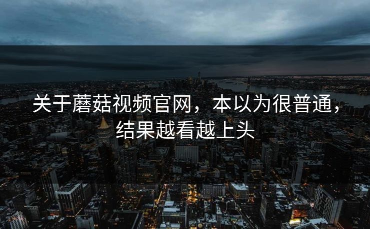 关于蘑菇视频官网，本以为很普通，结果越看越上头