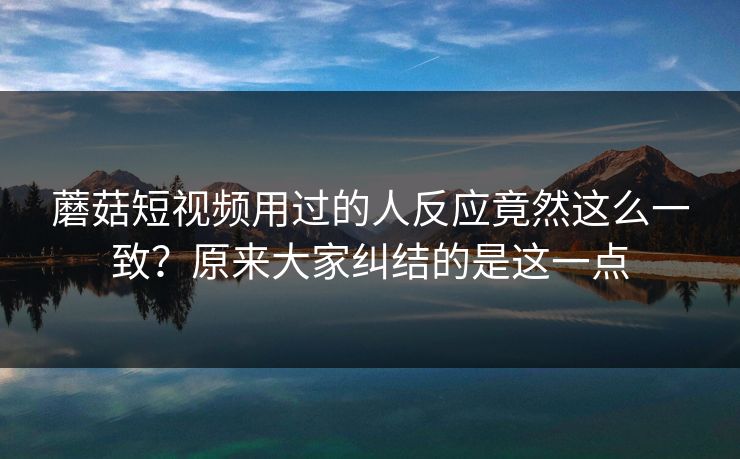 蘑菇短视频用过的人反应竟然这么一致？原来大家纠结的是这一点