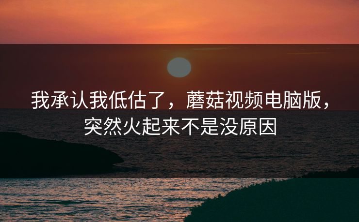 我承认我低估了，蘑菇视频电脑版，突然火起来不是没原因