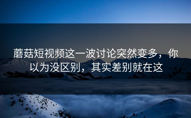 蘑菇短视频这一波讨论突然变多，你以为没区别，其实差别就在这
