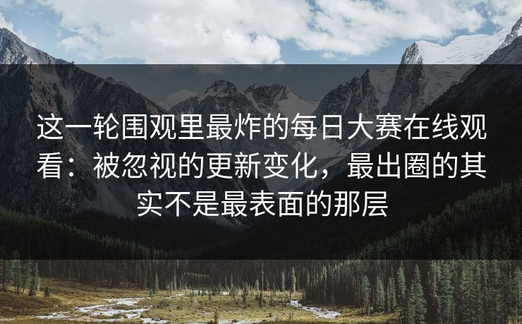 这一轮围观里最炸的每日大赛在线观看：被忽视的更新变化，最出圈的其实不是最表面的那层