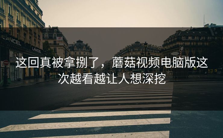 这回真被拿捌了，蘑菇视频电脑版这次越看越让人想深挖