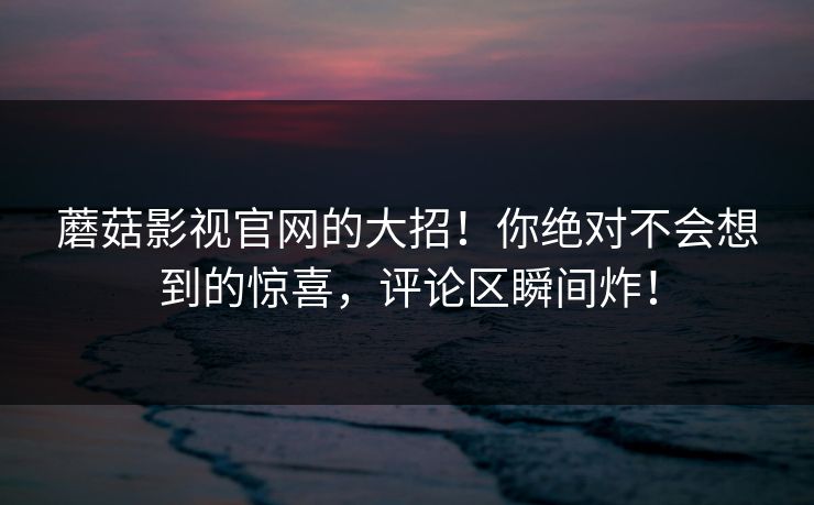 蘑菇影视官网的大招！你绝对不会想到的惊喜，评论区瞬间炸！