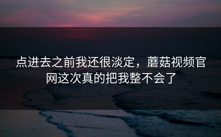 点进去之前我还很淡定，蘑菇视频官网这次真的把我整不会了