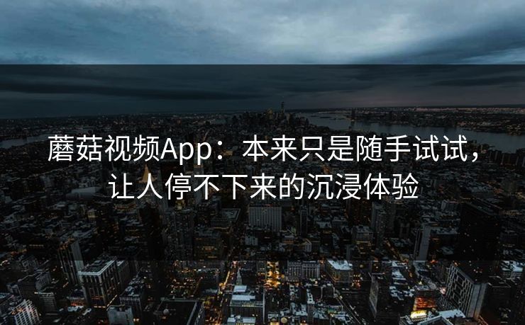 蘑菇视频App：本来只是随手试试，让人停不下来的沉浸体验