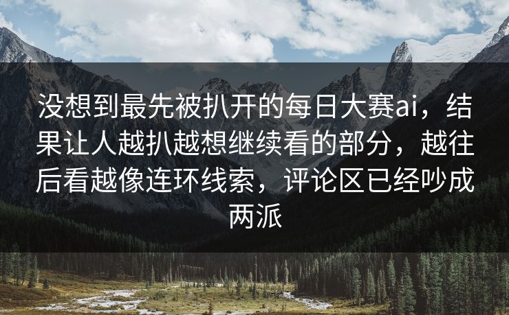 没想到最先被扒开的每日大赛ai，结果让人越扒越想继续看的部分，越往后看越像连环线索，评论区已经吵成两派