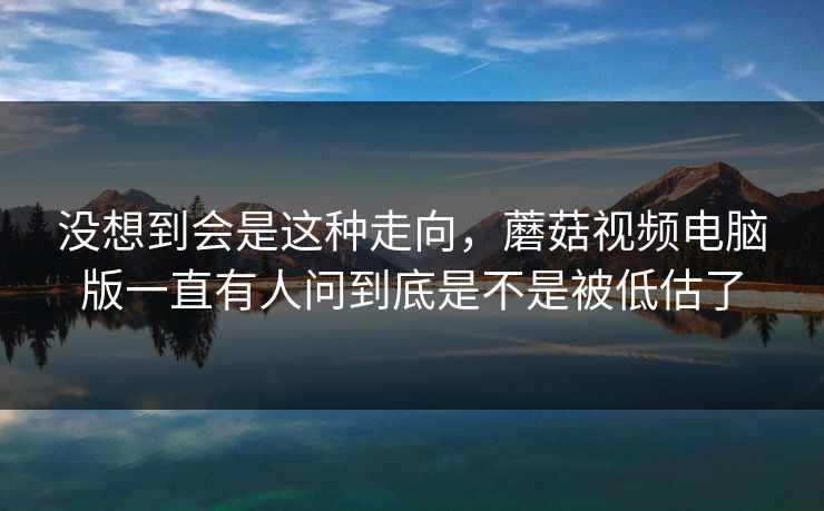 没想到会是这种走向，蘑菇视频电脑版一直有人问到底是不是被低估了